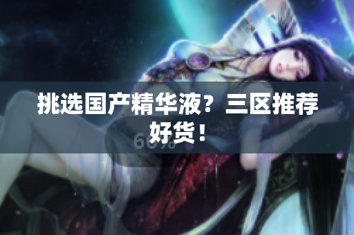 挑选国产精华液？三区推荐好货！