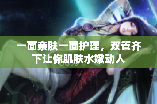 一面亲肤一面护理，双管齐下让你肌肤水嫩动人