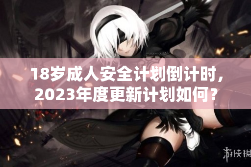 18岁成人安全计划倒计时，2023年度更新计划如何？