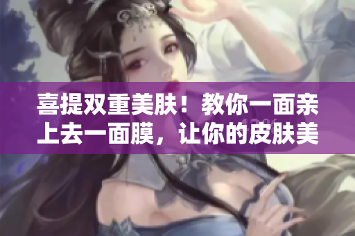 喜提双重美肤！教你一面亲上去一面膜，让你的皮肤美美哒！