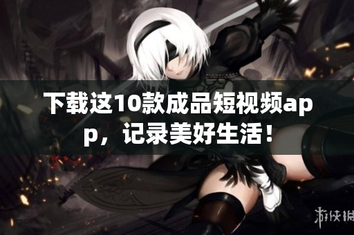 下载这10款成品短视频app，记录美好生活！