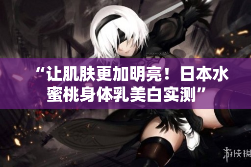 “让肌肤更加明亮！日本水蜜桃身体乳美白实测”