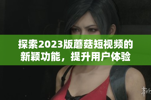 探索2023版蘑菇短视频的新颖功能，提升用户体验