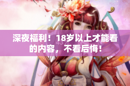 深夜福利！18岁以上才能看的内容，不看后悔！