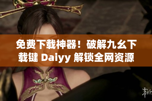免费下载神器！破解九幺下载键 Daiyy 解锁全网资源！