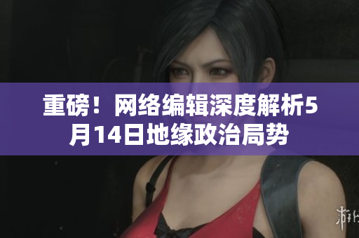 重磅！网络编辑深度解析5月14日地缘政治局势
