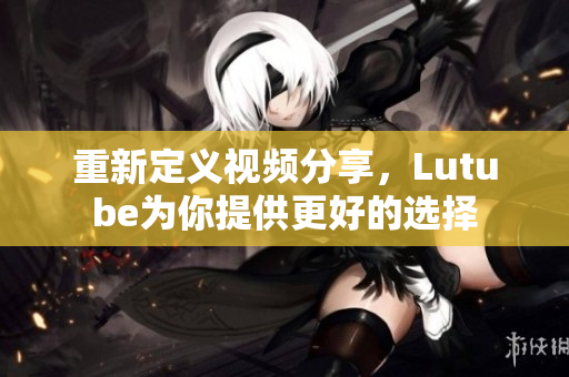 重新定义视频分享，Lutube为你提供更好的选择