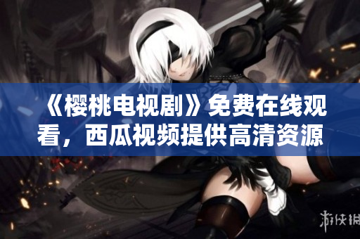 《樱桃电视剧》免费在线观看，西瓜视频提供高清资源