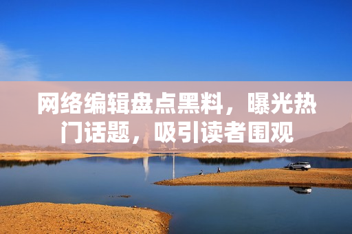 网络编辑盘点黑料，曝光热门话题，吸引读者围观