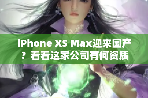 iPhone XS Max迎来国产？看看这家公司有何资质