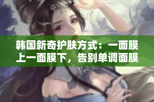 韩国新奇护肤方式：一面膜上一面膜下，告别单调面膜体验