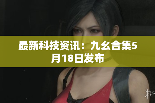 最新科技资讯：九幺合集5月18日发布
