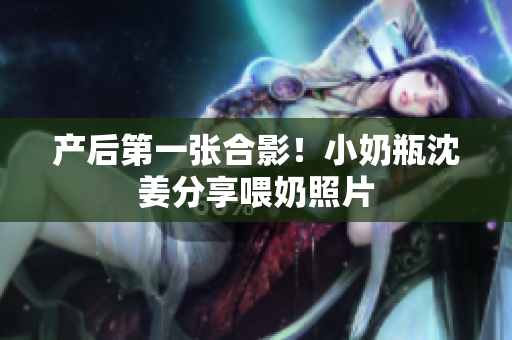产后第一张合影！小奶瓶沈姜分享喂奶照片
