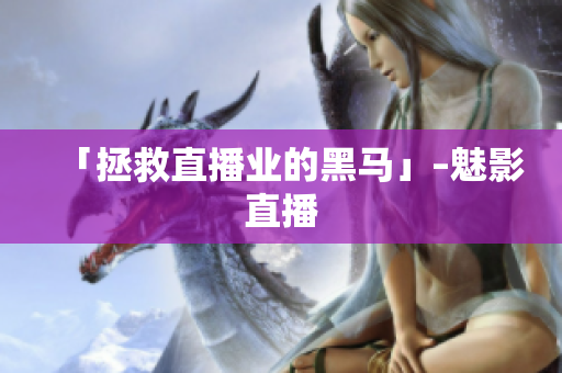 「拯救直播业的黑马」–魅影直播