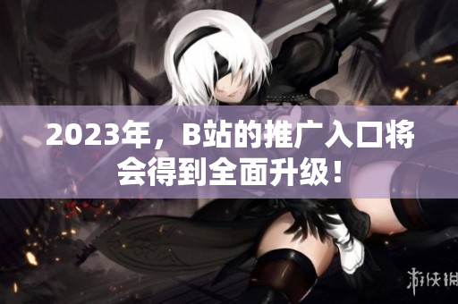 2023年，B站的推广入口将会得到全面升级！