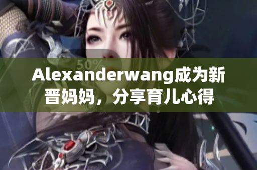 Alexanderwang成为新晋妈妈，分享育儿心得