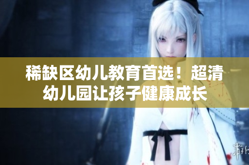 稀缺区幼儿教育首选！超清幼儿园让孩子健康成长