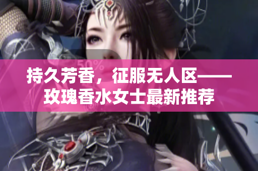 持久芳香，征服无人区——玫瑰香水女士最新推荐