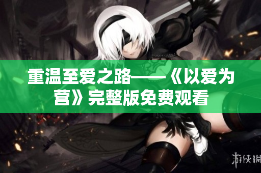 重温至爱之路——《以爱为营》完整版免费观看