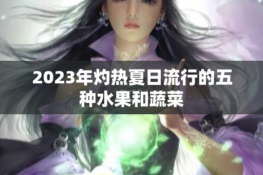 2023年灼热夏日流行的五种水果和蔬菜