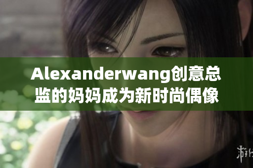 Alexanderwang创意总监的妈妈成为新时尚偶像