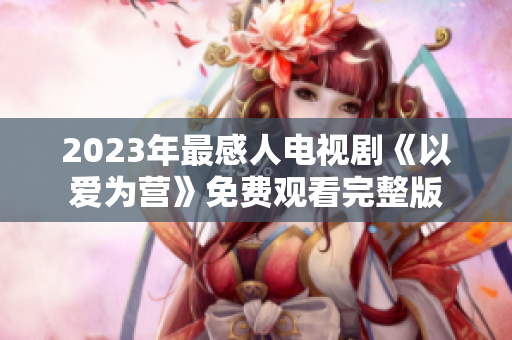 2023年最感人电视剧《以爱为营》免费观看完整版