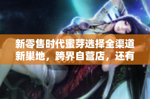 新零售时代蜜芽选择全渠道新巢地，跨界自营店，还有这些看点