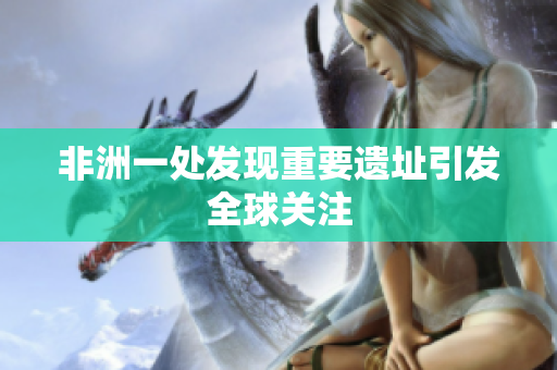 非洲一处发现重要遗址引发全球关注