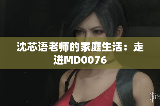 沈芯语老师的家庭生活：走进MD0076