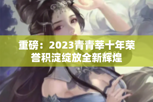重磅：2023青青莘十年荣誉积淀绽放全新辉煌