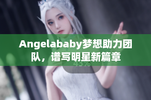 Angelababy梦想助力团队，谱写明星新篇章