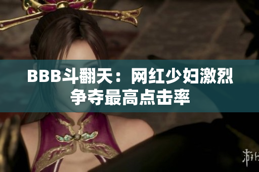 BBB斗翻天：网红少妇激烈争夺最高点击率