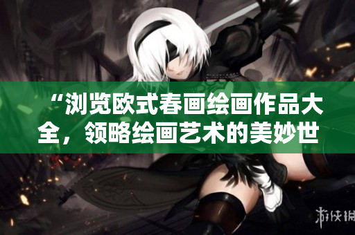 “浏览欧式春画绘画作品大全，领略绘画艺术的美妙世界”