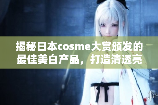 揭秘日本cosme大赏颁发的最佳美白产品，打造清透亮白肌肤