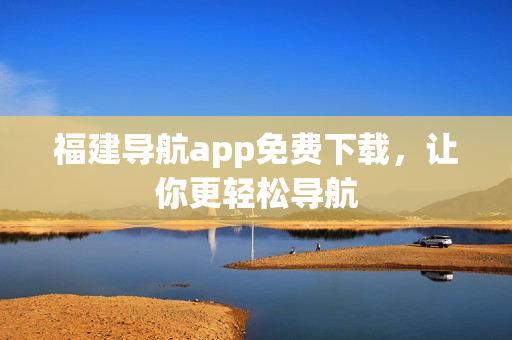 福建导航app免费下载，让你更轻松导航