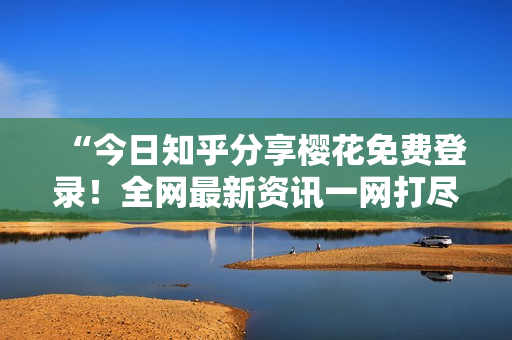 “今日知乎分享樱花免费登录！全网最新资讯一网打尽”