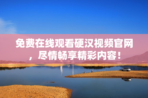 免费在线观看硬汉视频官网，尽情畅享精彩内容！