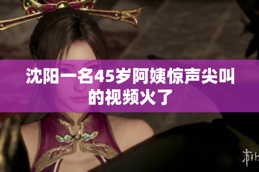 沈阳一名45岁阿姨惊声尖叫的视频火了