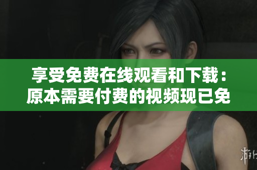 享受免费在线观看和下载：原本需要付费的视频现已免费开放！