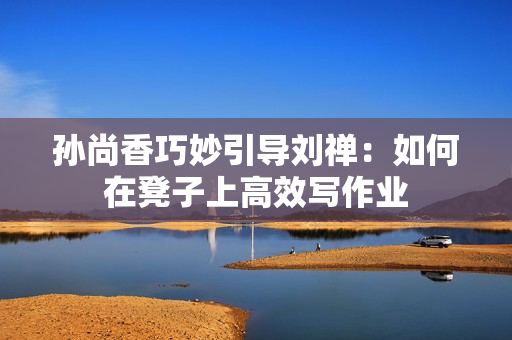 孙尚香巧妙引导刘禅：如何在凳子上高效写作业