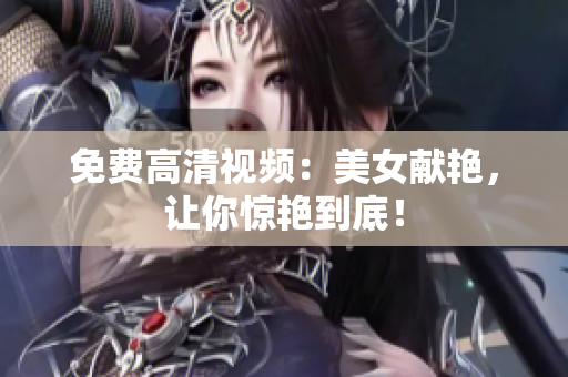 免费高清视频：美女献艳，让你惊艳到底！