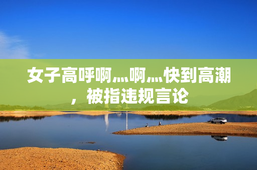 女子高呼啊灬啊灬快到高潮，被指违规言论
