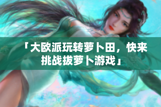 「大欧派玩转萝卜田，快来挑战拔萝卜游戏」
