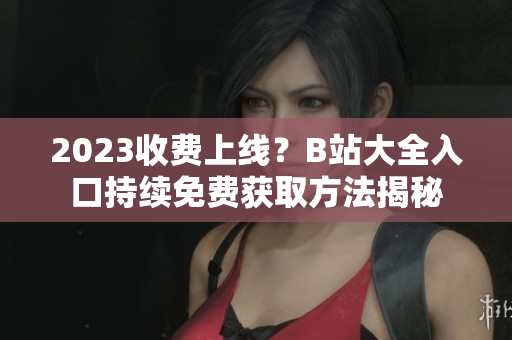 2023收费上线？B站大全入口持续免费获取方法揭秘