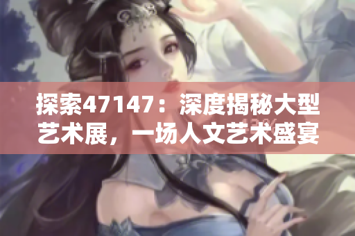 探索47147：深度揭秘大型艺术展，一场人文艺术盛宴