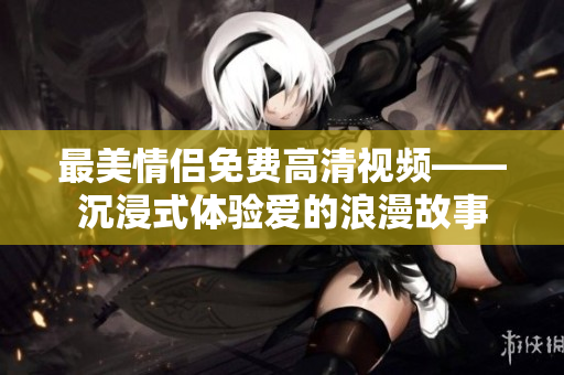 最美情侣免费高清视频——沉浸式体验爱的浪漫故事