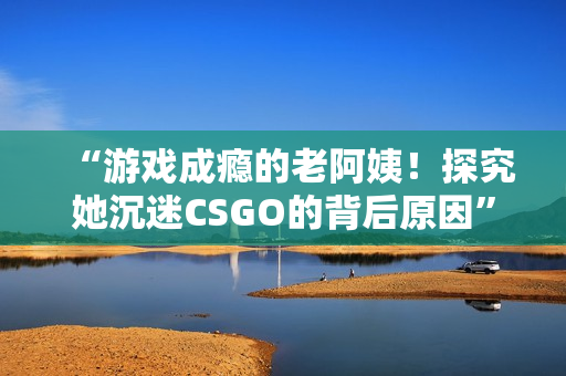 “游戏成瘾的老阿姨！探究她沉迷CSGO的背后原因”