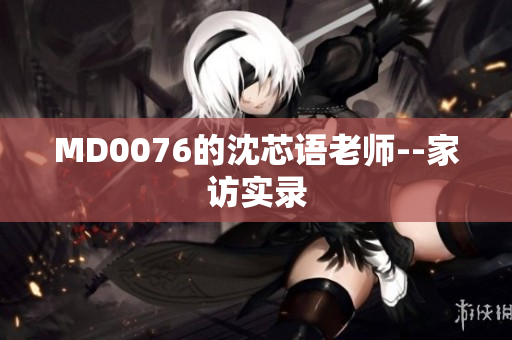 MD0076的沈芯语老师--家访实录