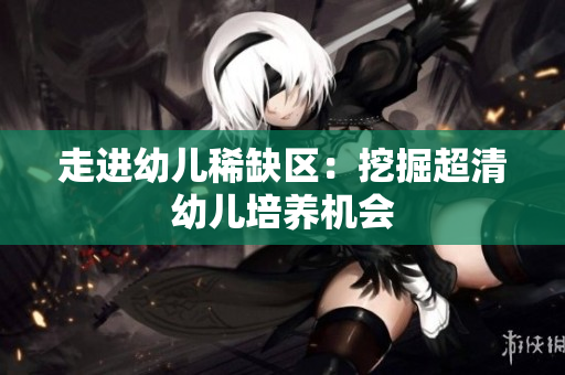 走进幼儿稀缺区：挖掘超清幼儿培养机会