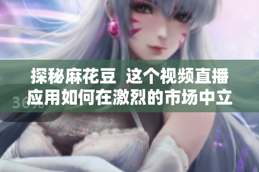 探秘麻花豆  这个视频直播应用如何在激烈的市场中立足？
